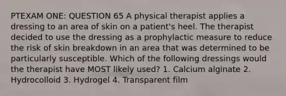 PTEXAM ONE: QUESTION 65 A physical therapist applies a dressing to an area of skin on a patient's heel. The therapist decided to use the dressing as a prophylactic measure to reduce the risk of skin breakdown in an area that was determined to be particularly susceptible. Which of the following dressings would the therapist have MOST likely used? 1. Calcium alginate 2. Hydrocolloid 3. Hydrogel 4. Transparent film