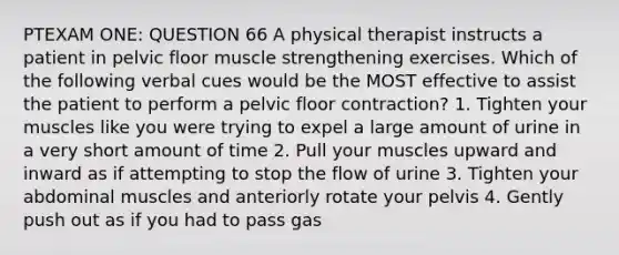 PTEXAM ONE: QUESTION 66 A physical therapist instructs a patient in pelvic floor muscle strengthening exercises. Which of the following verbal cues would be the MOST effective to assist the patient to perform a pelvic floor contraction? 1. Tighten your muscles like you were trying to expel a large amount of urine in a very short amount of time 2. Pull your muscles upward and inward as if attempting to stop the flow of urine 3. Tighten your abdominal muscles and anteriorly rotate your pelvis 4. Gently push out as if you had to pass gas