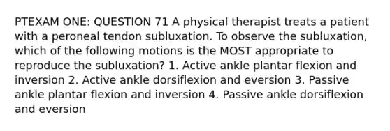 PTEXAM ONE: QUESTION 71 A physical therapist treats a patient with a peroneal tendon subluxation. To observe the subluxation, which of the following motions is the MOST appropriate to reproduce the subluxation? 1. Active ankle plantar flexion and inversion 2. Active ankle dorsiflexion and eversion 3. Passive ankle plantar flexion and inversion 4. Passive ankle dorsiflexion and eversion