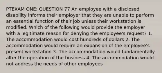 PTEXAM ONE: QUESTION 77 An employee with a disclosed disability informs their employer that they are unable to perform an essential function of their job unless their workstation is modified. Which of the following would provide the employer with a legitimate reason for denying the employee's request? 1. The accommodation would cost hundreds of dollars 2. The accommodation would require an expansion of the employee's present workstation 3. The accommodation would fundamentally alter the operation of the business 4. The accommodation would not address the needs of other employees