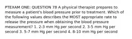 PTEXAM ONE: QUESTION 78 A physical therapist prepares to measure a patient's blood pressure prior to treatment. Which of the following values describes the MOST appropriate rate to release the pressure when obtaining the blood pressure measurement? 1. 2-3 mm Hg per second 2. 3-5 mm Hg per second 3. 5-7 mm Hg per second 4. 8-10 mm Hg per second