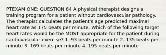 PTEXAM ONE: QUESTION 84 A physical therapist designs a training program for a patient without cardiovascular pathology. The therapist calculates the patient's age predicted maximal heart rate as 175 beats per minute. Which of the following target heart rates would be the MOST appropriate for the patient during cardiovascular exercise? 1. 93 beats per minute 2. 135 beats per minute 3. 169 beats per minute 4. 195 beats per minute