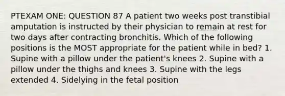 PTEXAM ONE: QUESTION 87 A patient two weeks post transtibial amputation is instructed by their physician to remain at rest for two days after contracting bronchitis. Which of the following positions is the MOST appropriate for the patient while in bed? 1. Supine with a pillow under the patient's knees 2. Supine with a pillow under the thighs and knees 3. Supine with the legs extended 4. Sidelying in the fetal position