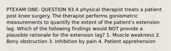 PTEXAM ONE: QUESTION 93 A physical therapist treats a patient post knee surgery. The therapist performs goniometric measurements to quantify the extent of the patient's extension lag. Which of the following findings would NOT provide a plausible rationale for the extension lag? 1. Muscle weakness 2. Bony obstruction 3. Inhibition by pain 4. Patient apprehension