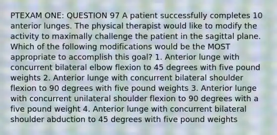 PTEXAM ONE: QUESTION 97 A patient successfully completes 10 anterior lunges. The physical therapist would like to modify the activity to maximally challenge the patient in the sagittal plane. Which of the following modifications would be the MOST appropriate to accomplish this goal? 1. Anterior lunge with concurrent bilateral elbow flexion to 45 degrees with five pound weights 2. Anterior lunge with concurrent bilateral shoulder flexion to 90 degrees with five pound weights 3. Anterior lunge with concurrent unilateral shoulder flexion to 90 degrees with a five pound weight 4. Anterior lunge with concurrent bilateral shoulder abduction to 45 degrees with five pound weights