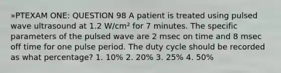 »PTEXAM ONE: QUESTION 98 A patient is treated using pulsed wave ultrasound at 1.2 W/cm² for 7 minutes. The specific parameters of the pulsed wave are 2 msec on time and 8 msec off time for one pulse period. The duty cycle should be recorded as what percentage? 1. 10% 2. 20% 3. 25% 4. 50%