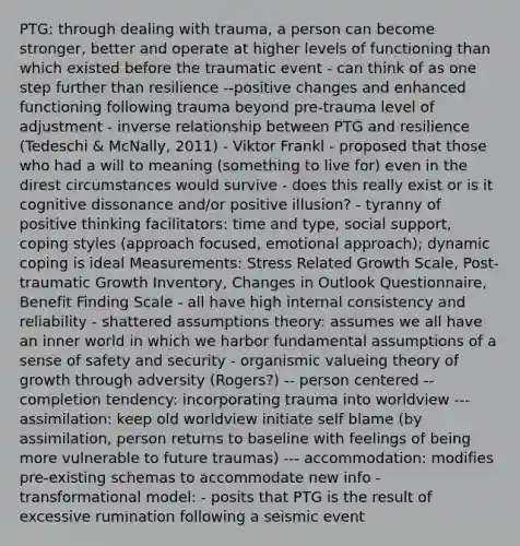 PTG: through dealing with trauma, a person can become stronger, better and operate at higher levels of functioning than which existed before the traumatic event - can think of as one step further than resilience --positive changes and enhanced functioning following trauma beyond pre-trauma level of adjustment - inverse relationship between PTG and resilience (Tedeschi & McNally, 2011) - Viktor Frankl - proposed that those who had a will to meaning (something to live for) even in the direst circumstances would survive - does this really exist or is it cognitive dissonance and/or positive illusion? - tyranny of positive thinking facilitators: time and type, social support, coping styles (approach focused, emotional approach); dynamic coping is ideal Measurements: Stress Related Growth Scale, Post-traumatic Growth Inventory, Changes in Outlook Questionnaire, Benefit Finding Scale - all have high internal consistency and reliability - shattered assumptions theory: assumes we all have an inner world in which we harbor fundamental assumptions of a sense of safety and security - organismic valueing theory of growth through adversity (Rogers?) -- person centered -- completion tendency: incorporating trauma into worldview --- assimilation: keep old worldview initiate self blame (by assimilation, person returns to baseline with feelings of being more vulnerable to future traumas) --- accommodation: modifies pre-existing schemas to accommodate new info - transformational model: - posits that PTG is the result of excessive rumination following a seismic event