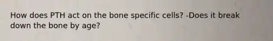 How does PTH act on the bone specific cells? -Does it break down the bone by age?