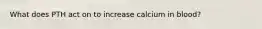 What does PTH act on to increase calcium in blood?