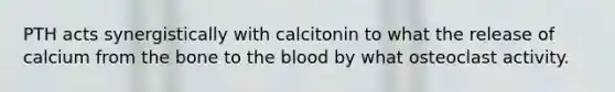 PTH acts synergistically with calcitonin to what the release of calcium from the bone to the blood by what osteoclast activity.