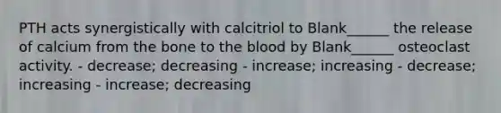 PTH acts synergistically with calcitriol to Blank______ the release of calcium from the bone to the blood by Blank______ osteoclast activity. - decrease; decreasing - increase; increasing - decrease; increasing - increase; decreasing