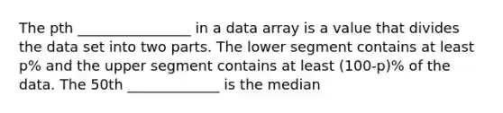 The pth ________________ in a data array is a value that divides the data set into two parts. The lower segment contains at least p% and the upper segment contains at least (100-p)% of the data. The 50th _____________ is the median