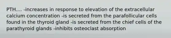 PTH.... -increases in response to elevation of the extracellular calcium concentration -is secreted from the parafollicular cells found in the thyroid gland -is secreted from the chief cells of the parathyroid glands -inhibits osteoclast absorption