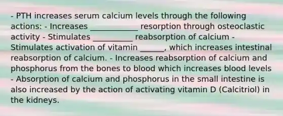 - PTH increases serum calcium levels through the following actions: - Increases ____________ resorption through osteoclastic activity - Stimulates __________ reabsorption of calcium - Stimulates activation of vitamin ______, which increases intestinal reabsorption of calcium. - Increases reabsorption of calcium and phosphorus from the bones to blood which increases blood levels - Absorption of calcium and phosphorus in the small intestine is also increased by the action of activating vitamin D (Calcitriol) in the kidneys.