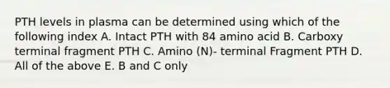 PTH levels in plasma can be determined using which of the following index A. Intact PTH with 84 amino acid B. Carboxy terminal fragment PTH C. Amino (N)- terminal Fragment PTH D. All of the above E. B and C only