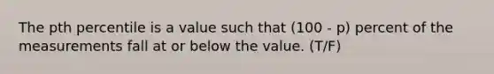 The pth percentile is a value such that (100 - p) percent of the measurements fall at or below the value. (T/F)