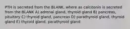 PTH is secreted from the BLANK, where as calcitonin is secreted from the BLANK A) adrenal gland, thyroid gland B) pancreas, pituitary C) thyroid gland, pancreas D) parathyroid gland, thyroid gland E) thyroid gland, parathyroid gland