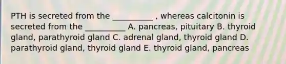 PTH is secreted from the __________ , whereas calcitonin is secreted from the __________ A. pancreas, pituitary B. thyroid gland, parathyroid gland C. adrenal gland, thyroid gland D. parathyroid gland, thyroid gland E. thyroid gland, pancreas