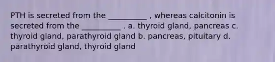 PTH is secreted from the __________ , whereas calcitonin is secreted from the __________ . a. thyroid gland, pancreas c. thyroid gland, parathyroid gland b. pancreas, pituitary d. parathyroid gland, thyroid gland