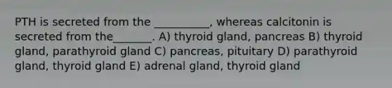 PTH is secreted from the __________, whereas calcitonin is secreted from the_______. A) thyroid gland, pancreas B) thyroid gland, parathyroid gland C) pancreas, pituitary D) parathyroid gland, thyroid gland E) adrenal gland, thyroid gland