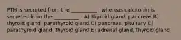 PTH is secreted from the __________ , whereas calcitonin is secreted from the __________ . A) thyroid gland, pancreas B) thyroid gland, parathyroid gland C) pancreas, pituitary D) parathyroid gland, thyroid gland E) adrenal gland, thyroid gland