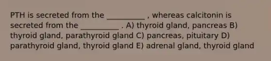 PTH is secreted from the __________ , whereas calcitonin is secreted from the __________ . A) thyroid gland, pancreas B) thyroid gland, parathyroid gland C) pancreas, pituitary D) parathyroid gland, thyroid gland E) adrenal gland, thyroid gland