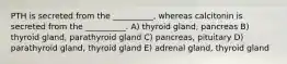 PTH is secreted from the __________, whereas calcitonin is secreted from the __________. A) thyroid gland, pancreas B) thyroid gland, parathyroid gland C) pancreas, pituitary D) parathyroid gland, thyroid gland E) adrenal gland, thyroid gland