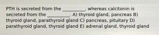 PTH is secreted from the __________, whereas calcitonin is secreted from the __________. A) thyroid gland, pancreas B) thyroid gland, parathyroid gland C) pancreas, pituitary D) parathyroid gland, thyroid gland E) adrenal gland, thyroid gland