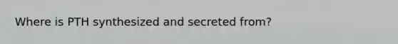 Where is PTH synthesized and secreted from?