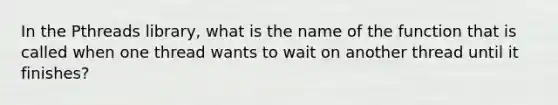 In the Pthreads library, what is the name of the function that is called when one thread wants to wait on another thread until it finishes?