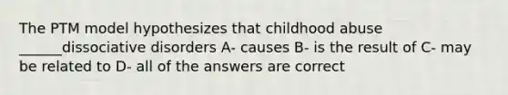 The PTM model hypothesizes that childhood abuse ______dissociative disorders A- causes B- is the result of C- may be related to D- all of the answers are correct