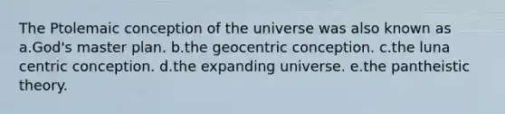 The Ptolemaic conception of the universe was also known as a.God's master plan. b.the geocentric conception. c.the luna centric conception. d.the expanding universe. e.the pantheistic theory.