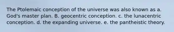 The Ptolemaic conception of the universe was also known as a. God's master plan. B. geocentric conception. c. the lunacentric conception. d. the expanding universe. e. the pantheistic theory.