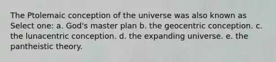 The Ptolemaic conception of the universe was also known as Select one: a. God's master plan b. the geocentric conception. c. the lunacentric conception. d. the expanding universe. e. the pantheistic theory.