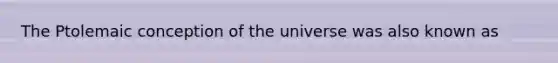 The Ptolemaic conception of the universe was also known as