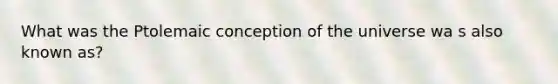 What was the Ptolemaic conception of the universe wa s also known as?