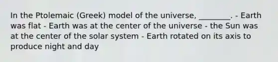 In the Ptolemaic (Greek) model of the universe, ________. - Earth was flat - Earth was at the center of the universe - the Sun was at the center of the solar system - Earth rotated on its axis to produce night and day