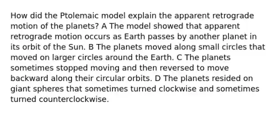 How did the Ptolemaic model explain the apparent retrograde motion of the planets? A The model showed that apparent retrograde motion occurs as Earth passes by another planet in its orbit of the Sun. B The planets moved along small circles that moved on larger circles around the Earth. C The planets sometimes stopped moving and then reversed to move backward along their circular orbits. D The planets resided on giant spheres that sometimes turned clockwise and sometimes turned counterclockwise.