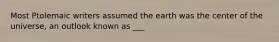 Most Ptolemaic writers assumed the earth was the center of the universe, an outlook known as ___