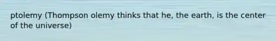 ptolemy (Thompson olemy thinks that he, the earth, is the center of the universe)