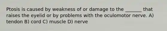 Ptosis is caused by weakness of or damage to the _______ that raises the eyelid or by problems with the oculomotor nerve. A) tendon B) cord C) muscle D) nerve