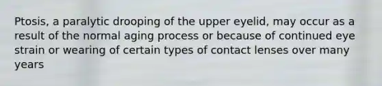 Ptosis, a paralytic drooping of the upper eyelid, may occur as a result of the normal aging process or because of continued eye strain or wearing of certain types of contact lenses over many years