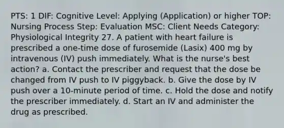 PTS: 1 DIF: Cognitive Level: Applying (Application) or higher TOP: Nursing Process Step: Evaluation MSC: Client Needs Category: Physiological Integrity 27. A patient with heart failure is prescribed a one-time dose of furosemide (Lasix) 400 mg by intravenous (IV) push immediately. What is the nurse's best action? a. Contact the prescriber and request that the dose be changed from IV push to IV piggyback. b. Give the dose by IV push over a 10-minute period of time. c. Hold the dose and notify the prescriber immediately. d. Start an IV and administer the drug as prescribed.