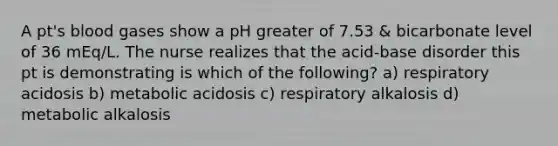 A pt's blood gases show a pH greater of 7.53 & bicarbonate level of 36 mEq/L. The nurse realizes that the acid-base disorder this pt is demonstrating is which of the following? a) respiratory acidosis b) metabolic acidosis c) respiratory alkalosis d) metabolic alkalosis