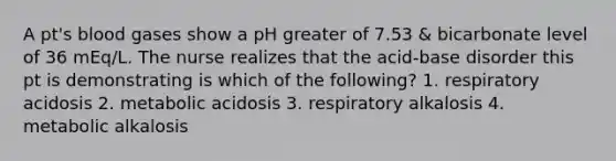 A pt's blood gases show a pH greater of 7.53 & bicarbonate level of 36 mEq/L. The nurse realizes that the acid-base disorder this pt is demonstrating is which of the following? 1. respiratory acidosis 2. metabolic acidosis 3. respiratory alkalosis 4. metabolic alkalosis