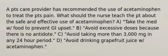 A pts care provider has recommended the use of acetaminophen to treat the pts pain. What should the nurse teach the pt about the safe and effective use of acetaminophen? A) "Take the med w/ food to prevent GI upset." B) "Avoid excessive doses because there is no antidote." C) "Avoid taking more than 3,000 mg in any 24 hour period." D) "Avoid drinking grapefruit juice w/ acetaminophen."