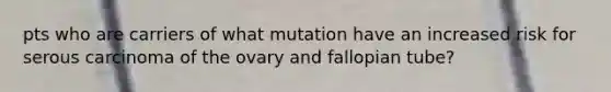 pts who are carriers of what mutation have an increased risk for serous carcinoma of the ovary and fallopian tube?