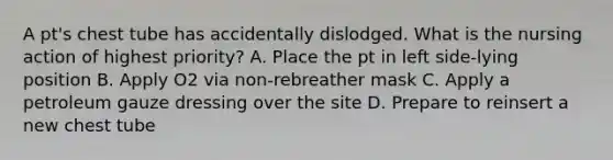 A pt's chest tube has accidentally dislodged. What is the nursing action of highest priority? A. Place the pt in left side-lying position B. Apply O2 via non-rebreather mask C. Apply a petroleum gauze dressing over the site D. Prepare to reinsert a new chest tube