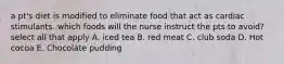 a pt's diet is modified to eliminate food that act as cardiac stimulants. which foods will the nurse instruct the pts to avoid? select all that apply A. iced tea B. red meat C. club soda D. Hot cocoa E. Chocolate pudding