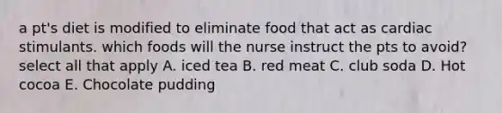 a pt's diet is modified to eliminate food that act as cardiac stimulants. which foods will the nurse instruct the pts to avoid? select all that apply A. iced tea B. red meat C. club soda D. Hot cocoa E. Chocolate pudding